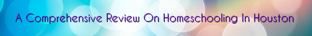A Comprehensive Review On Homeschooling In Houston