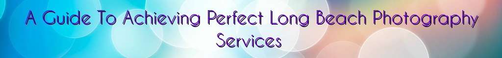 A Guide To Achieving Perfect Long Beach Photography Services