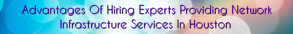 Advantages Of Hiring Experts Providing Network Infrastructure Services In Houston