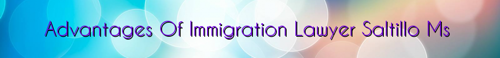 Advantages Of Immigration Lawyer Saltillo Ms