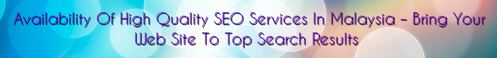 Availability Of High Quality SEO Services In Malaysia – Bring Your Web Site To Top Search Results