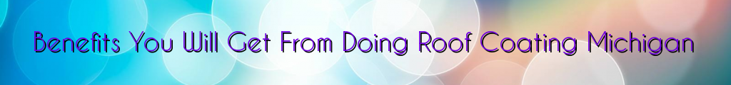 Benefits You Will Get From Doing Roof Coating Michigan