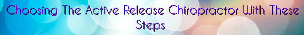 Choosing The Active Release Chiropractor With These Steps