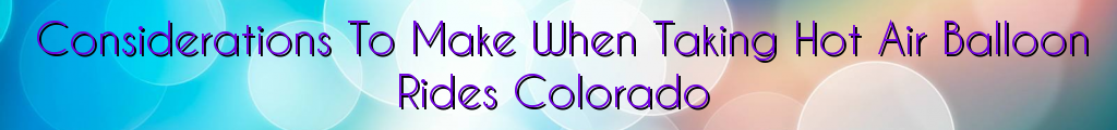 Considerations To Make When Taking Hot Air Balloon Rides Colorado