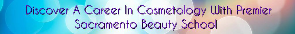 Discover A Career In Cosmetology With Premier Sacramento Beauty School
