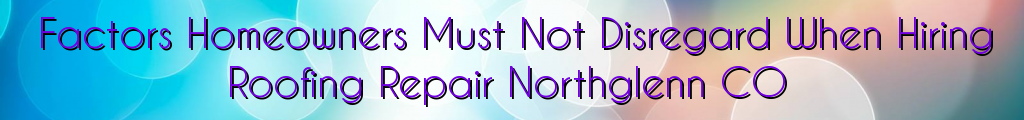 Factors Homeowners Must Not Disregard When Hiring Roofing Repair Northglenn CO