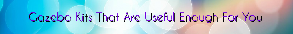 Gazebo Kits That Are Useful Enough For You