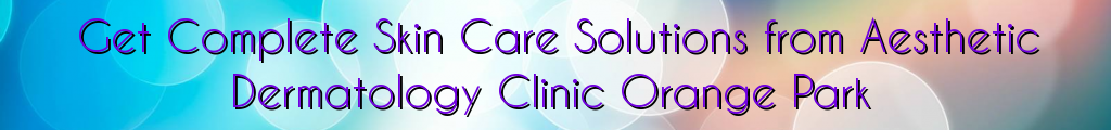 Get Complete Skin Care Solutions from Aesthetic Dermatology Clinic Orange Park