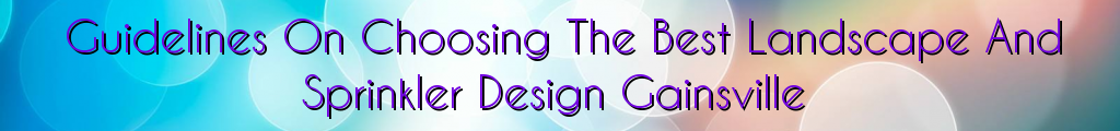 Guidelines On Choosing The Best Landscape And Sprinkler Design Gainsville