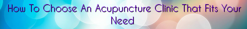 How To Choose An Acupuncture Clinic That Fits Your Need
