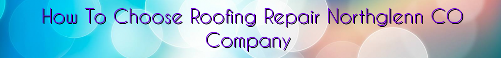 How To Choose Roofing Repair Northglenn CO Company