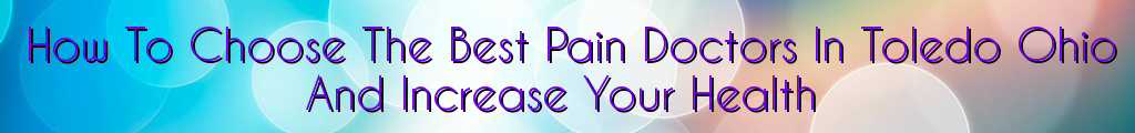 How To Choose The Best Pain Doctors In Toledo Ohio And Increase Your Health