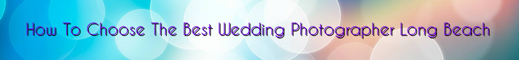 How To Choose The Best Wedding Photographer Long Beach