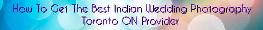 How To Get The Best Indian Wedding Photography Toronto ON Provider