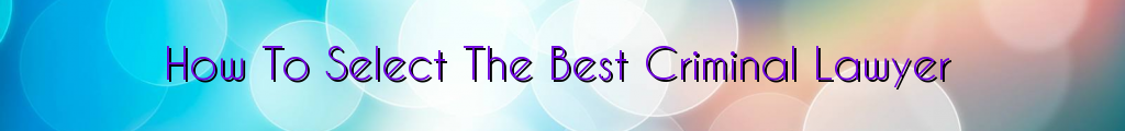 How To Select The Best Criminal Lawyer