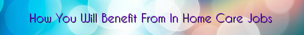 How You Will Benefit From In Home Care Jobs
