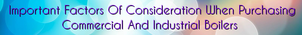 Important Factors Of Consideration When Purchasing Commercial And Industrial Boilers