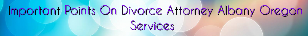 Important Points On Divorce Attorney Albany Oregon Services