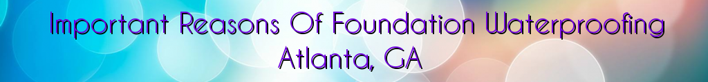 Important Reasons Of Foundation Waterproofing Atlanta, GA