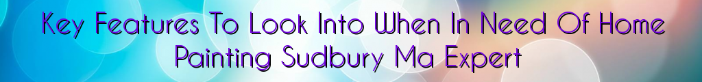 Key Features To Look Into When In Need Of Home Painting Sudbury Ma Expert