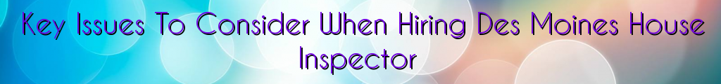 Key Issues To Consider When Hiring Des Moines House Inspector