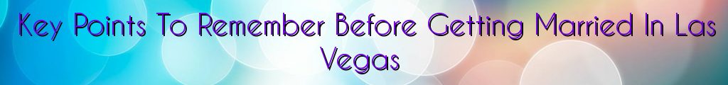 Key Points To Remember Before Getting Married In Las Vegas