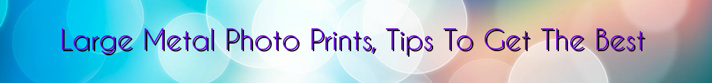 Large Metal Photo Prints, Tips To Get The Best