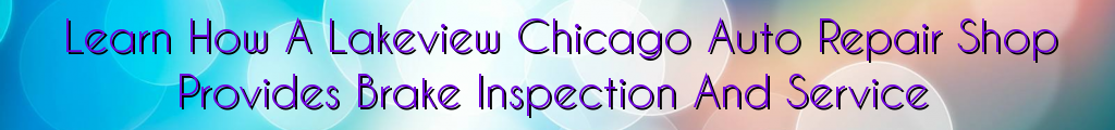 Learn How A Lakeview Chicago Auto Repair Shop Provides Brake Inspection And Service