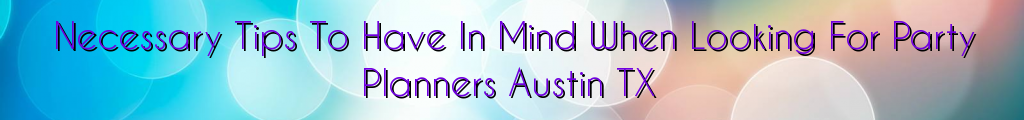 Necessary Tips To Have In Mind When Looking For Party Planners Austin TX