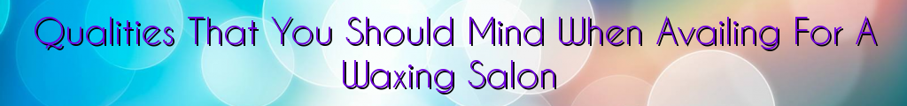 Qualities That You Should Mind When Availing For A Waxing Salon