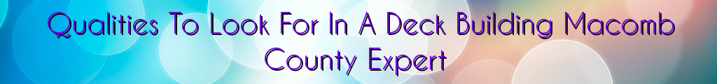 Qualities To Look For In A Deck Building Macomb County Expert