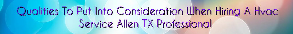 Qualities To Put Into Consideration When Hiring A Hvac Service Allen TX Professional