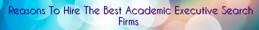 Reasons To Hire The Best Academic Executive Search Firms