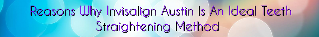 Reasons Why Invisalign Austin Is An Ideal Teeth Straightening Method