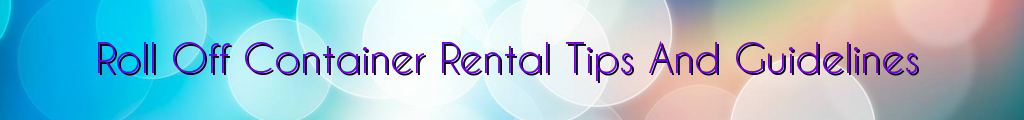 Roll Off Container Rental Tips And Guidelines