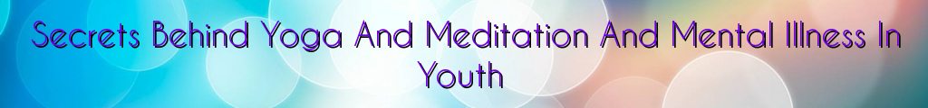 Secrets Behind Yoga And Meditation And Mental Illness In Youth