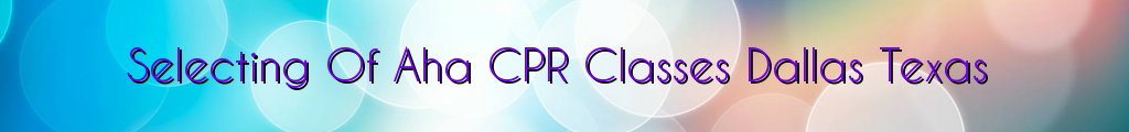 Selecting Of Aha CPR Classes Dallas Texas