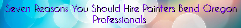 Seven Reasons You Should Hire Painters Bend Oregon Professionals