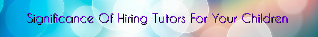 Significance Of Hiring Tutors For Your Children