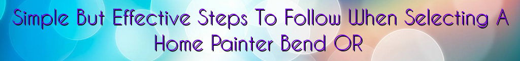 Simple But Effective Steps To Follow When Selecting A Home Painter Bend OR