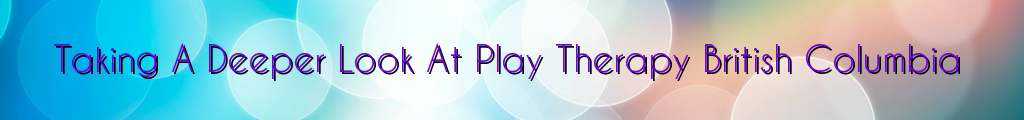 Taking A Deeper Look At Play Therapy British Columbia