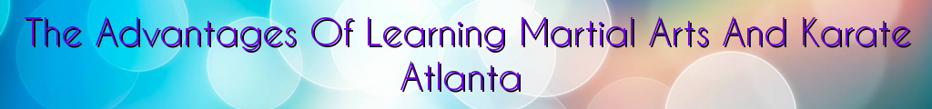 The Advantages Of Learning Martial Arts And Karate Atlanta