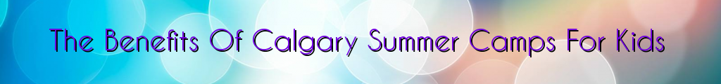 The Benefits Of Calgary Summer Camps For Kids