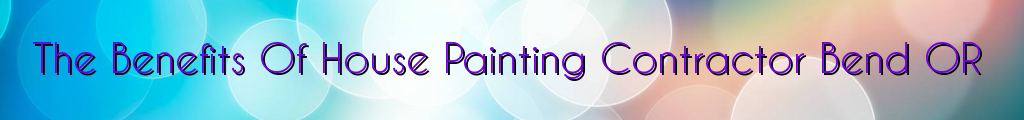 The Benefits Of House Painting Contractor Bend OR