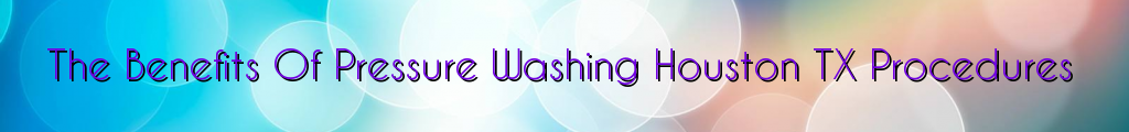 The Benefits Of Pressure Washing Houston TX Procedures