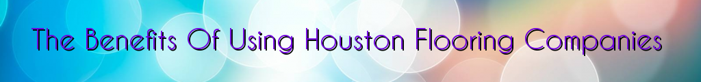 The Benefits Of Using Houston Flooring Companies