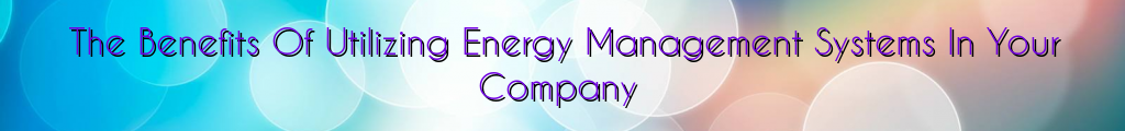 The Benefits Of Utilizing Energy Management Systems In Your Company