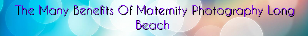 The Many Benefits Of Maternity Photography Long Beach