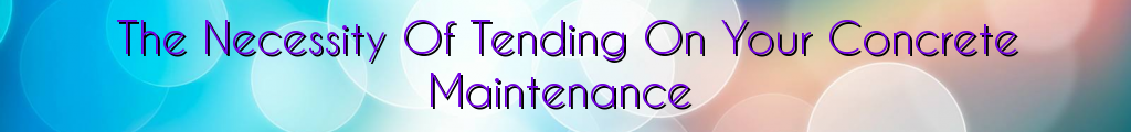 The Necessity Of Tending On Your Concrete Maintenance