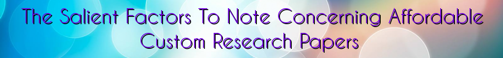 The Salient Factors To Note Concerning Affordable Custom Research Papers